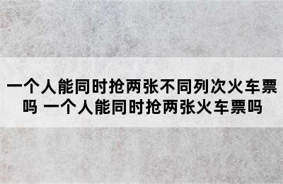 一个人能同时抢两张不同列次火车票吗 一个人能同时抢两张火车票吗